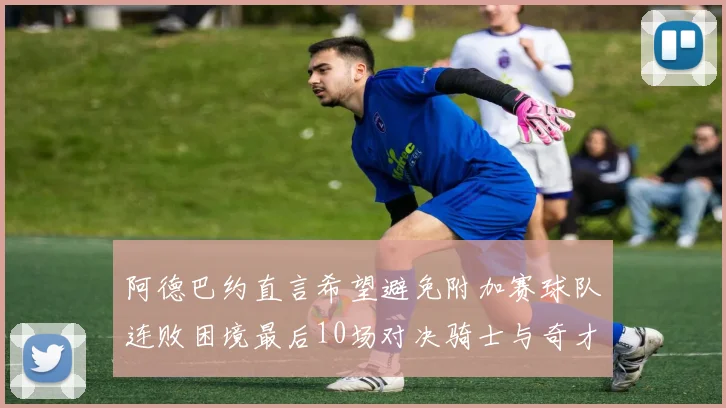 阿德巴约直言希望避免附加赛球队连败困境最后10场对决骑士与奇才