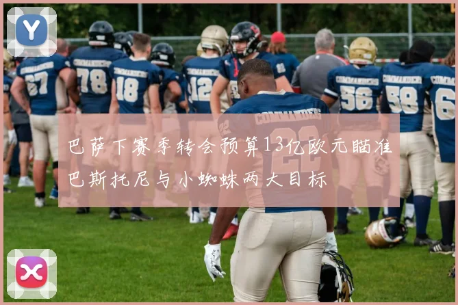 巴萨下赛季转会预算13亿欧元瞄准巴斯托尼与小蜘蛛两大目标