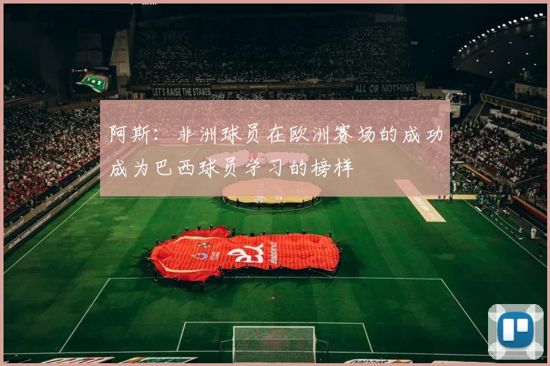 阿斯：非洲球员在欧洲赛场的成功成为巴西球员学习的榜样