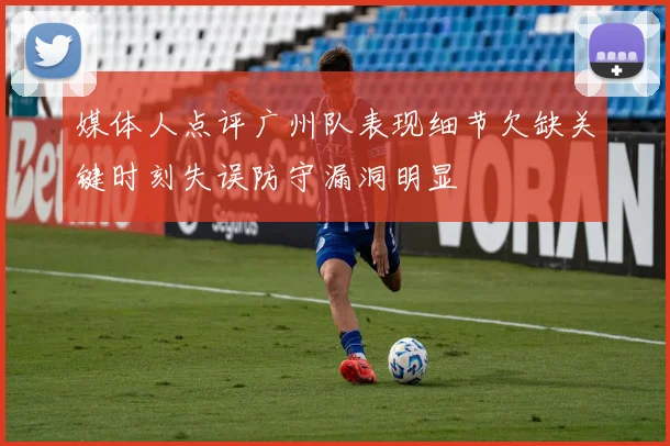 媒体人点评广州队表现细节欠缺关键时刻失误防守漏洞明显