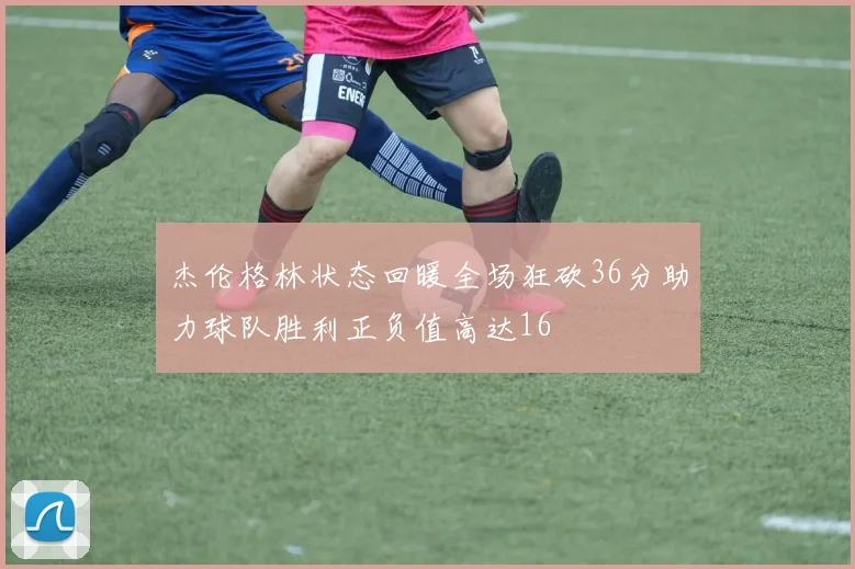 杰伦格林状态回暖全场狂砍36分助力球队胜利正负值高达16