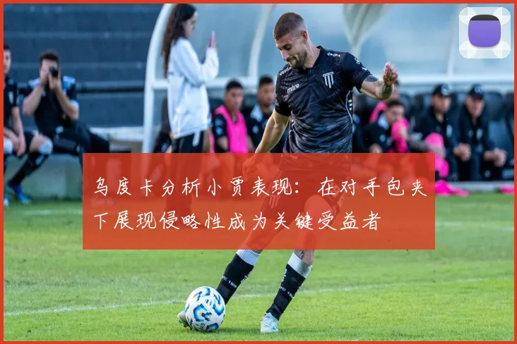 乌度卡分析小贾表现：在对手包夹下展现侵略性成为关键受益者