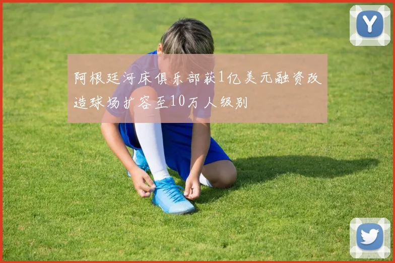 阿根廷河床俱乐部获1亿美元融资改造球场扩容至10万人级别