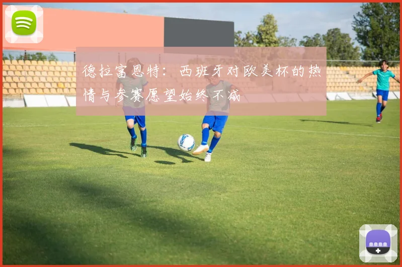 德拉富恩特：西班牙对欧美杯的热情与参赛愿望始终不减