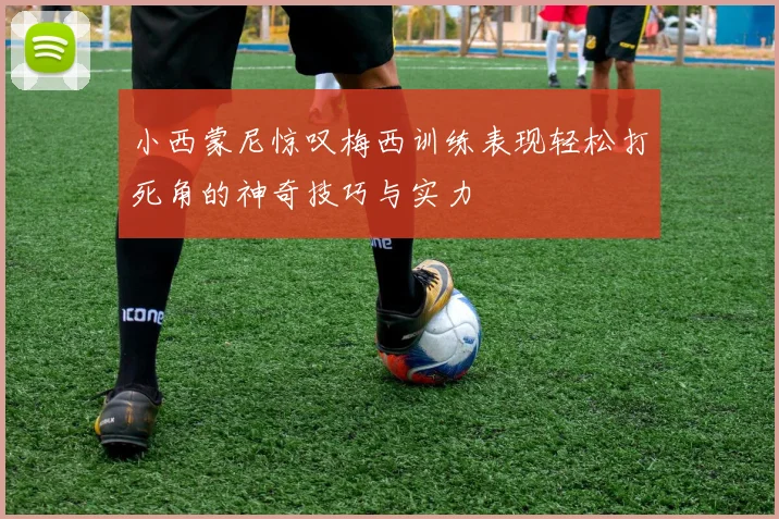 小西蒙尼惊叹梅西训练表现轻松打死角的神奇技巧与实力