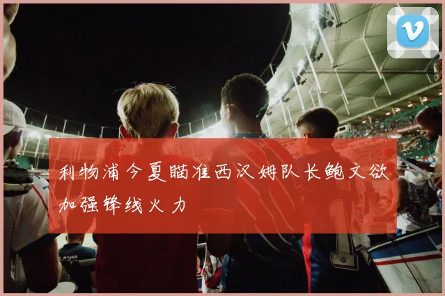 利物浦今夏瞄准西汉姆队长鲍文欲加强锋线火力