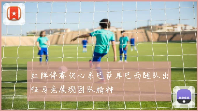 红牌停赛仍心系巴萨库巴西随队出征马竞展现团队精神