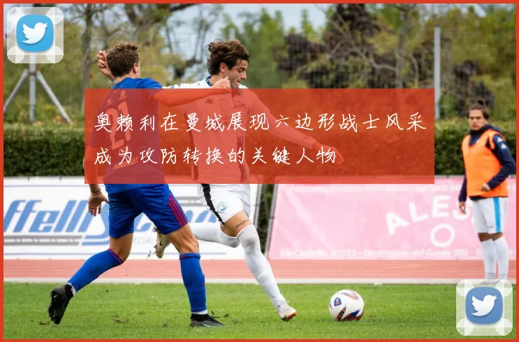 奥赖利在曼城展现六边形战士风采成为攻防转换的关键人物