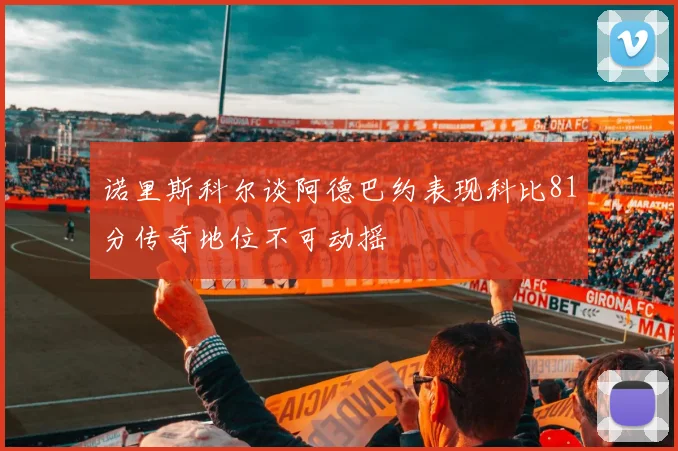 诺里斯科尔谈阿德巴约表现科比81分传奇地位不可动摇