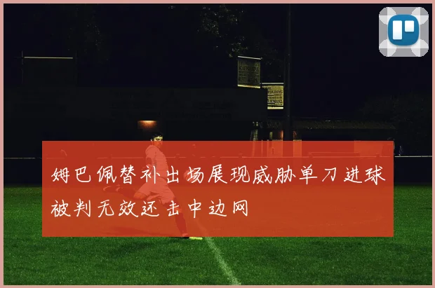 姆巴佩替补出场展现威胁单刀进球被判无效还击中边网