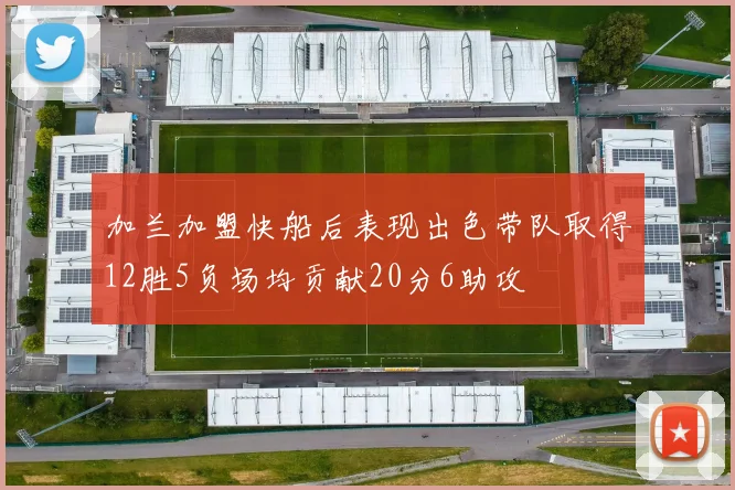 加兰加盟快船后表现出色带队取得12胜5负场均贡献20分6助攻