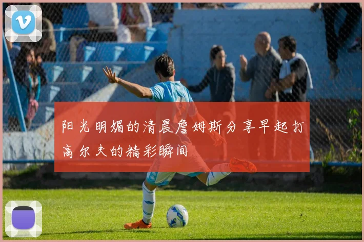 阳光明媚的清晨詹姆斯分享早起打高尔夫的精彩瞬间