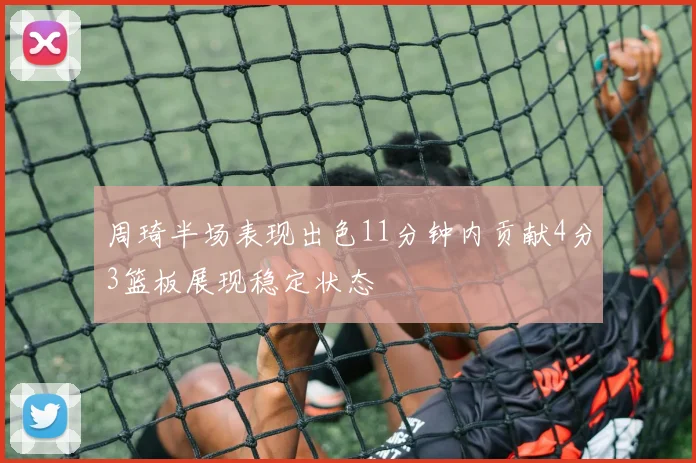 周琦半场表现出色11分钟内贡献4分3篮板展现稳定状态