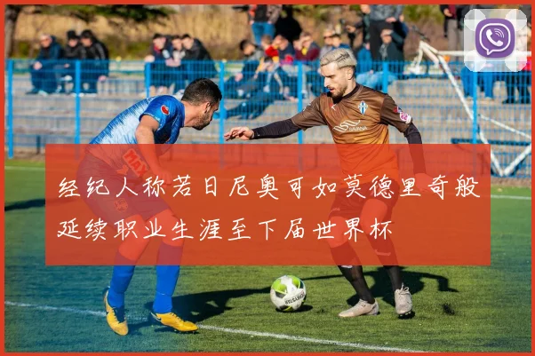 经纪人称若日尼奥可如莫德里奇般延续职业生涯至下届世界杯