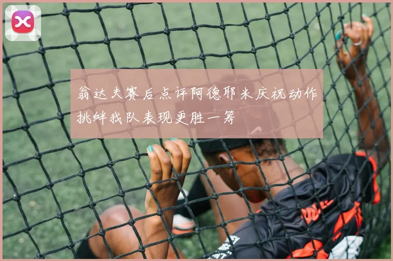 翁达夫赛后点评阿德耶米庆祝动作挑衅我队表现更胜一筹