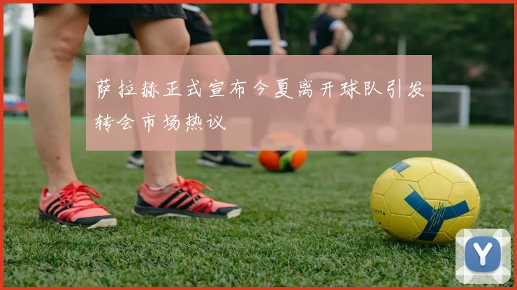 萨拉赫正式宣布今夏离开球队引发转会市场热议