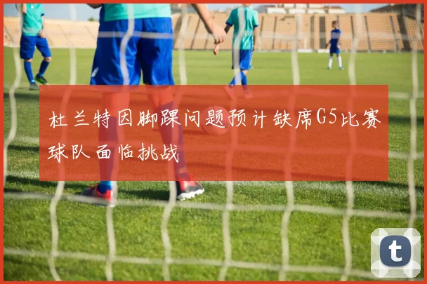 杜兰特因脚踝问题预计缺席G5比赛球队面临挑战