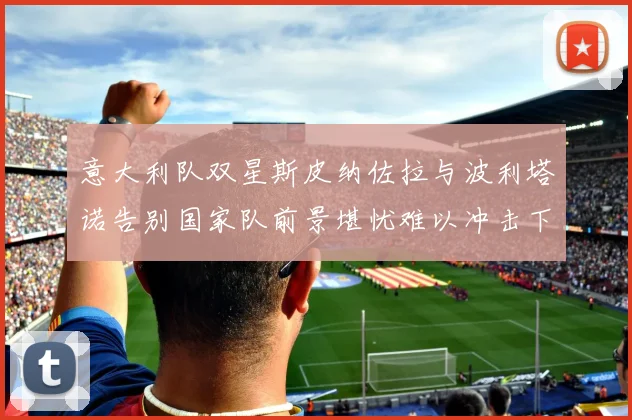 意大利队双星斯皮纳佐拉与波利塔诺告别国家队前景堪忧难以冲击下届世界杯